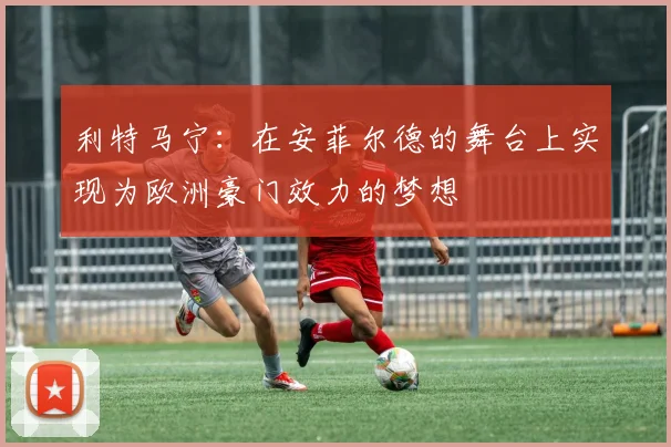 利特马宁：在安菲尔德的舞台上实现为欧洲豪门效力的梦想