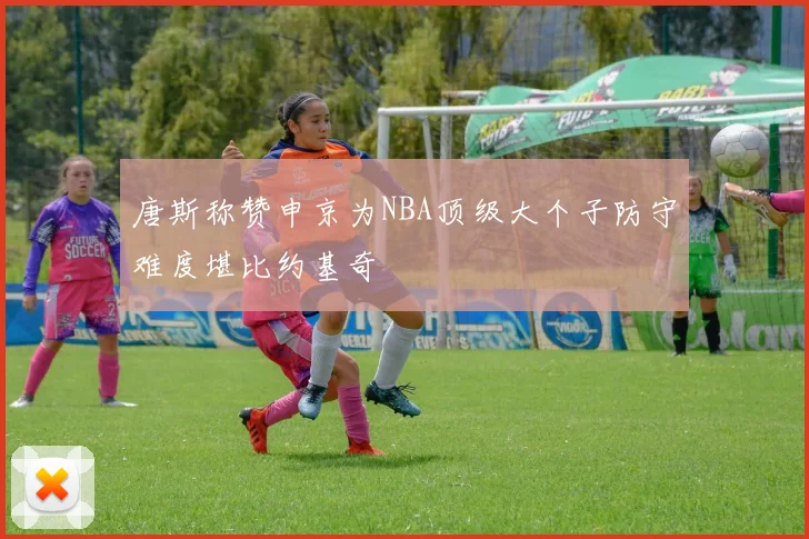 唐斯称赞申京为NBA顶级大个子防守难度堪比约基奇