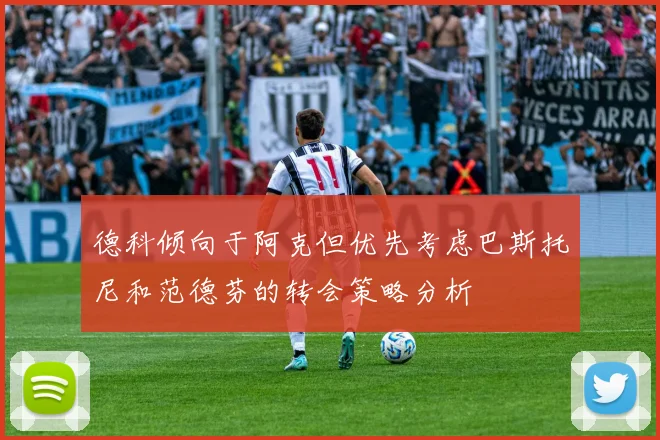 德科倾向于阿克但优先考虑巴斯托尼和范德芬的转会策略分析