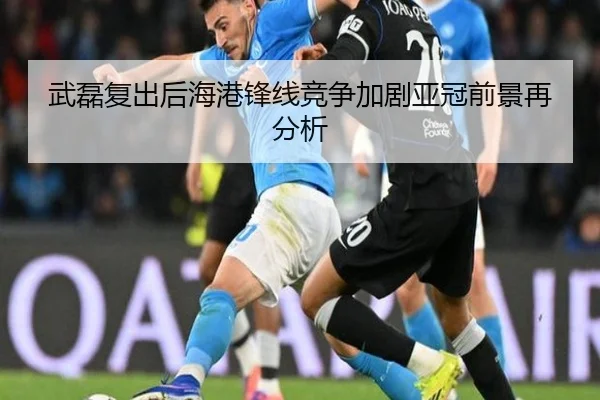 武磊复出后海港锋线竞争加剧亚冠前景再分析