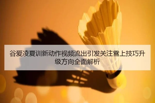 谷爱凌夏训新动作视频流出引发关注雪上技巧升级方向全面解析