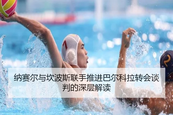 纳赛尔与坎波斯联手推进巴尔科拉转会谈判的深层解读