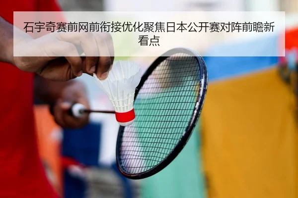 石宇奇赛前网前衔接优化聚焦日本公开赛对阵前瞻新看点