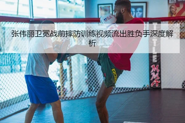 张伟丽卫冕战前摔防训练视频流出胜负手深度解析